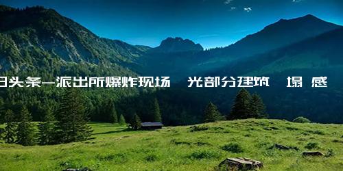 今日头条-派出所爆炸现场曝光部分建筑坍塌 感受一下威力有多大-派出所-爆炸